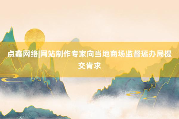 点鑫网络|网站制作专家向当地商场监督惩办局提交肯求